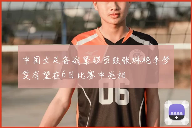 中国女足备战紧锣密鼓张琳艳李梦雯有望在6日比赛中亮相