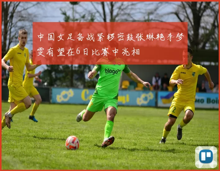 中国女足备战紧锣密鼓张琳艳李梦雯有望在6日比赛中亮相