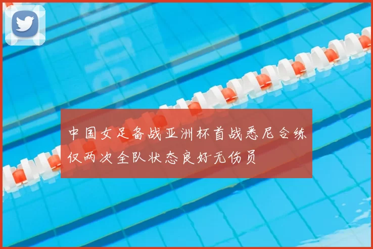 中国女足备战亚洲杯首战悉尼合练仅两次全队状态良好无伤员