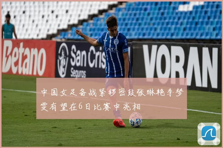 中国女足备战紧锣密鼓张琳艳李梦雯有望在6日比赛中亮相