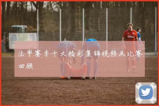 法甲赛季十大精彩集锦视频及比赛回顾
