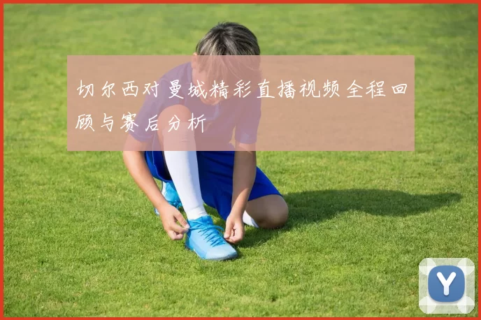 切尔西对曼城精彩直播视频全程回顾与赛后分析