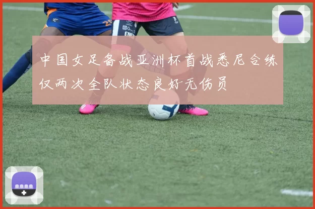 中国女足备战亚洲杯首战悉尼合练仅两次全队状态良好无伤员