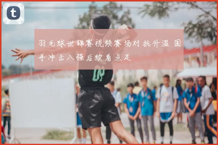 羽毛球世锦赛视频赛场对抗升温 国手冲击八强后续看点足