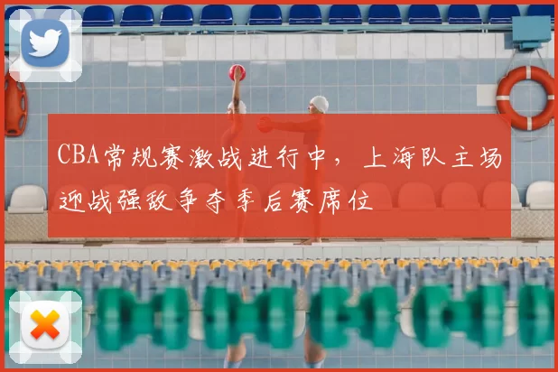 CBA常规赛激战进行中,上海队主场迎战强敌争夺季后赛席位