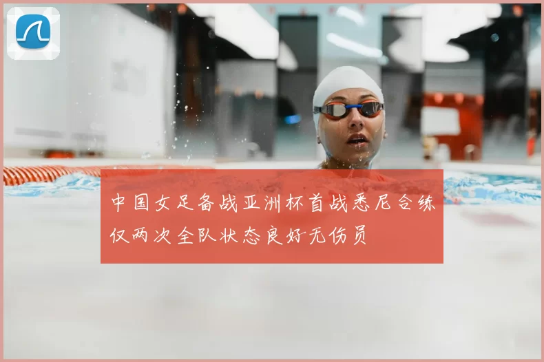 中国女足备战亚洲杯首战悉尼合练仅两次全队状态良好无伤员