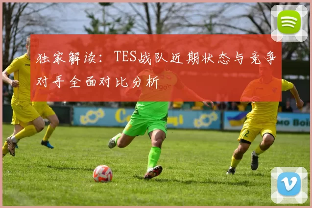 独家解读：TES战队近期状态与竞争对手全面对比分析