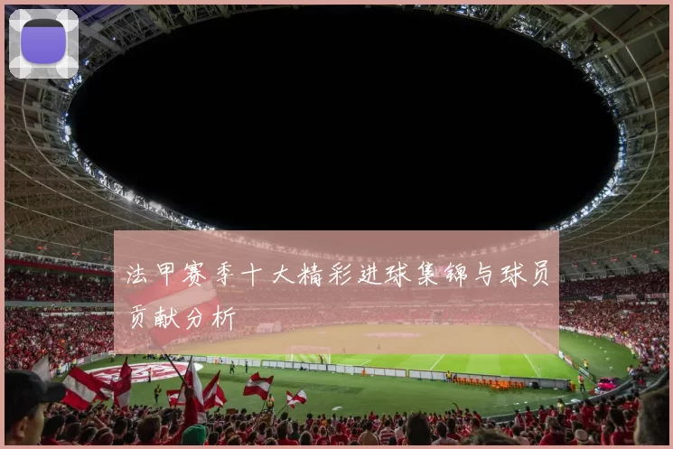 法甲赛季十大精彩进球集锦与球员贡献分析