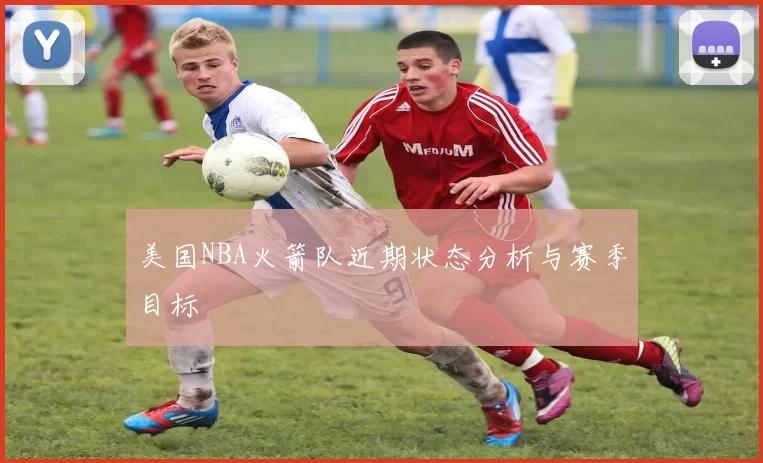 美国NBA火箭队近期状态分析与赛季目标