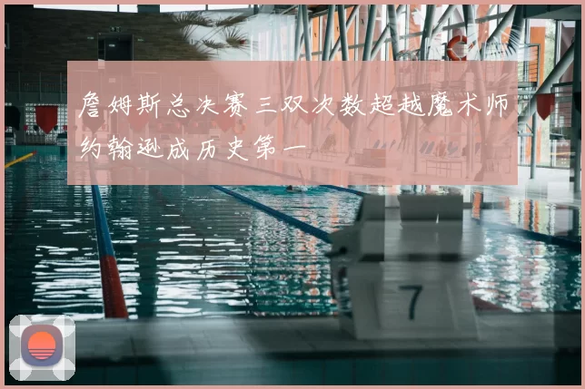 詹姆斯总决赛三双次数超越魔术师约翰逊成历史第一