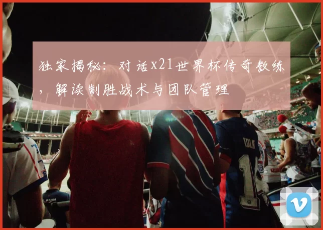 独家揭秘:对话x21世界杯传奇教练,解读制胜战术与团队管理