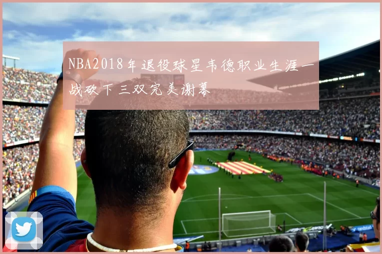 NBA2018年退役球星韦德职业生涯一战砍下三双完美谢幕
