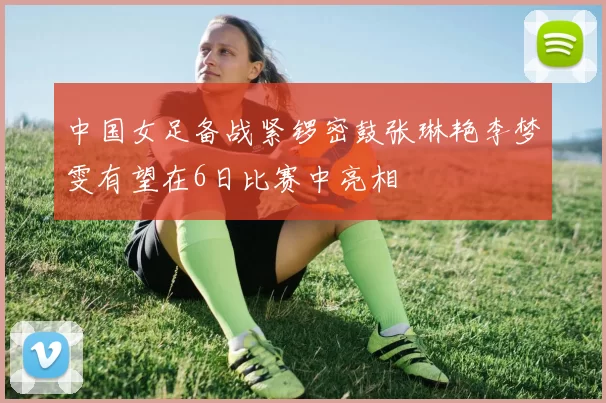 中国女足备战紧锣密鼓张琳艳李梦雯有望在6日比赛中亮相
