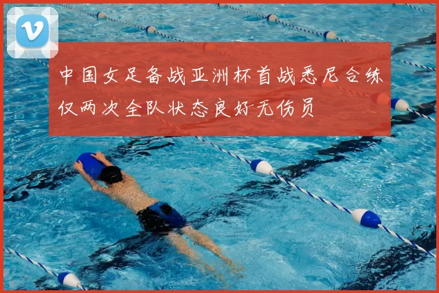 中国女足备战亚洲杯首战悉尼合练仅两次全队状态良好无伤员