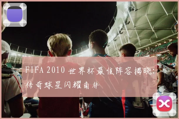 FIFA 2010 世界杯最佳阵容揭晓：传奇球星闪耀南非