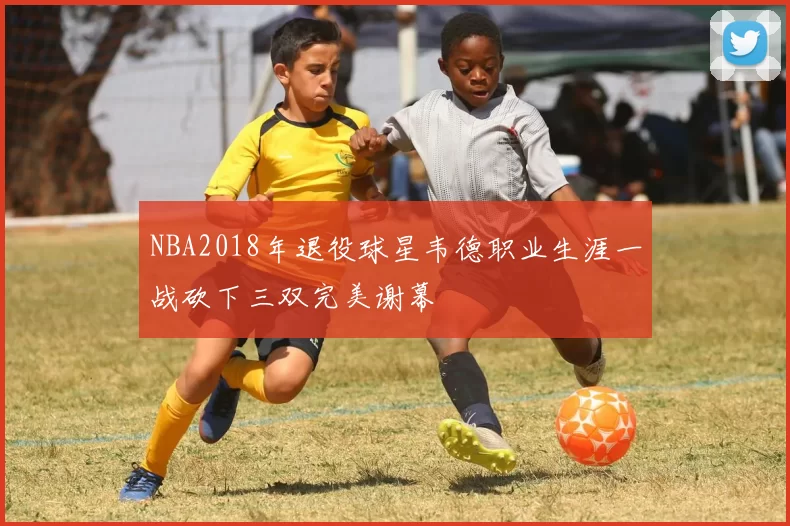 NBA2018年退役球星韦德职业生涯一战砍下三双完美谢幕