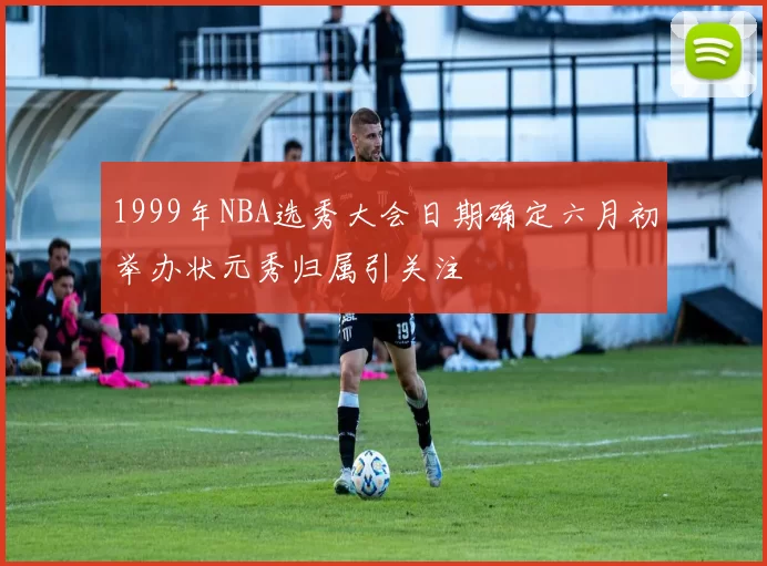 1999年NBA选秀大会日期确定六月初举办状元秀归属引关注