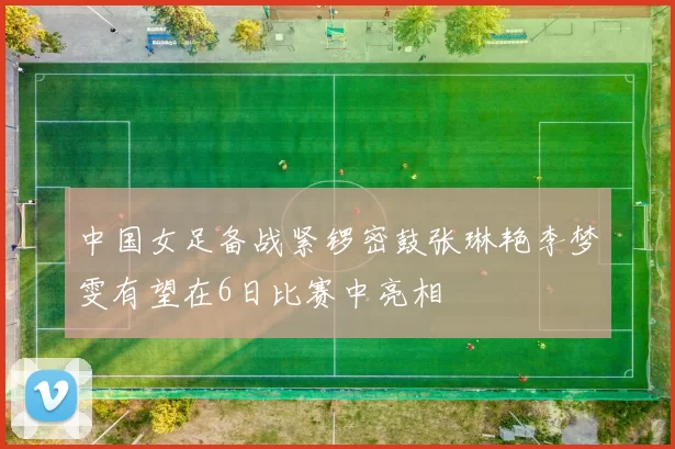中国女足备战紧锣密鼓张琳艳李梦雯有望在6日比赛中亮相