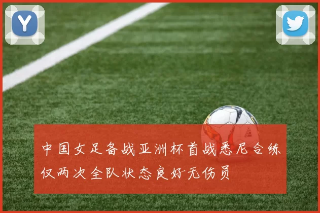 中国女足备战亚洲杯首战悉尼合练仅两次全队状态良好无伤员