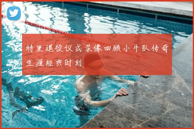 特里退役仪式录像回顾小牛队传奇生涯经典时刻