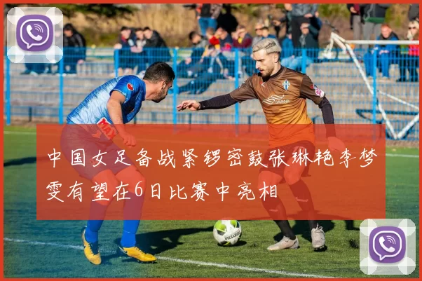 中国女足备战紧锣密鼓张琳艳李梦雯有望在6日比赛中亮相
