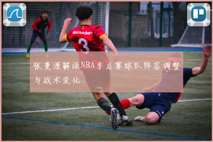 张曼源解读NBA季后赛球队阵容调整与战术变化