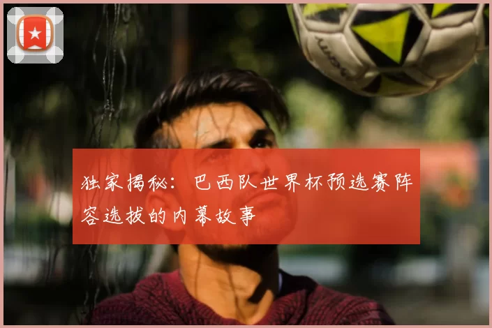 独家揭秘：巴西队世界杯预选赛阵容选拔的内幕故事