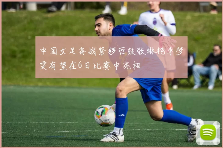 中国女足备战紧锣密鼓张琳艳李梦雯有望在6日比赛中亮相