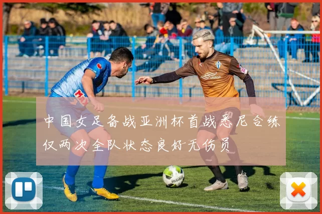 中国女足备战亚洲杯首战悉尼合练仅两次全队状态良好无伤员
