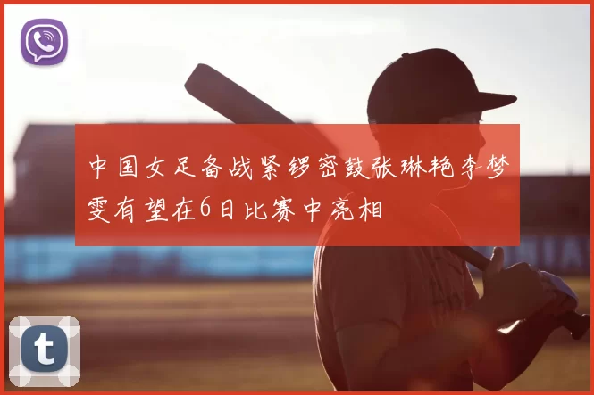 中国女足备战紧锣密鼓张琳艳李梦雯有望在6日比赛中亮相