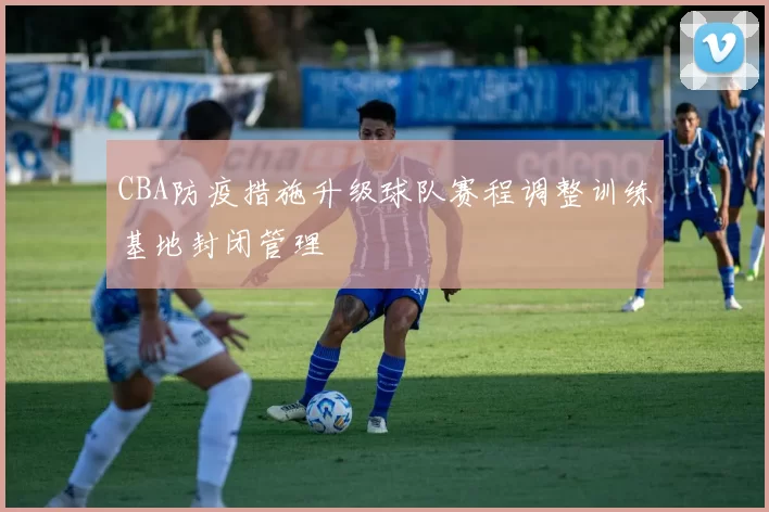 CBA防疫措施升级球队赛程调整训练基地封闭管理