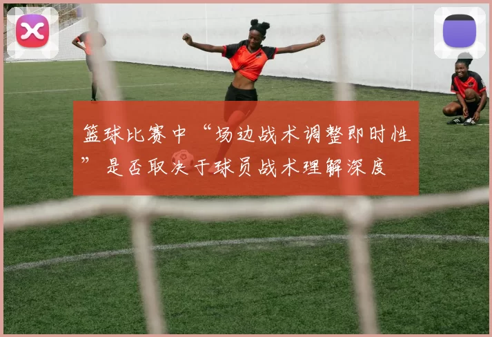 篮球比赛中“场边战术调整即时性”是否取决于球员战术理解深度