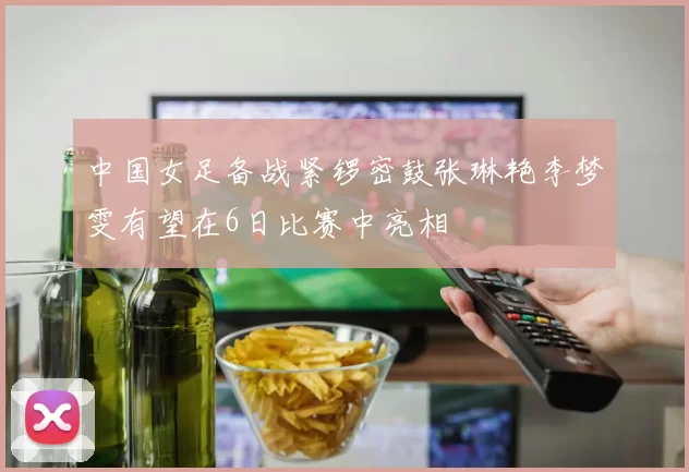 中国女足备战紧锣密鼓张琳艳李梦雯有望在6日比赛中亮相