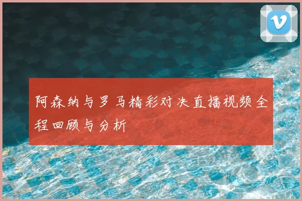 阿森纳与罗马精彩对决直播视频全程回顾与分析