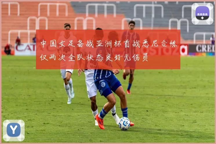 中国女足备战亚洲杯首战悉尼合练仅两次全队状态良好无伤员