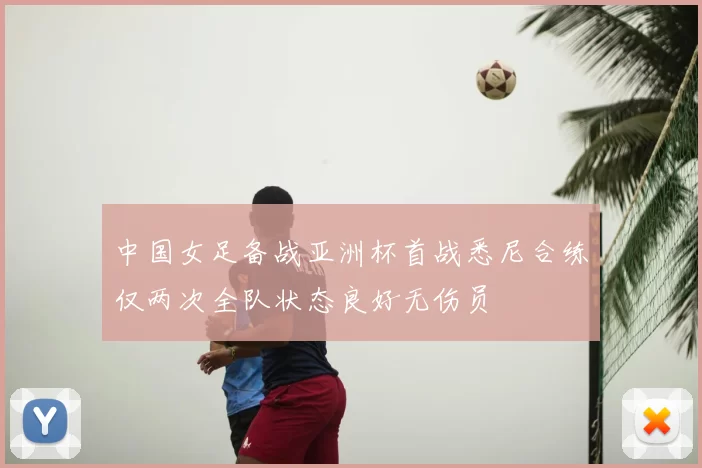 中国女足备战亚洲杯首战悉尼合练仅两次全队状态良好无伤员