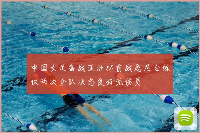 中国女足备战亚洲杯首战悉尼合练仅两次全队状态良好无伤员