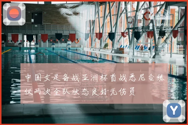 中国女足备战亚洲杯首战悉尼合练仅两次全队状态良好无伤员