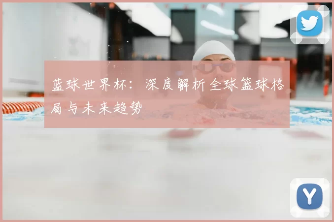 蓝球世界杯:深度解析全球篮球格局与未来趋势
