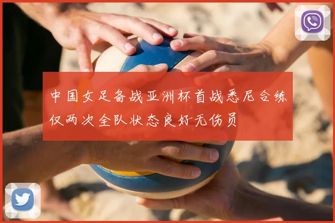 中国女足备战亚洲杯首战悉尼合练仅两次全队状态良好无伤员