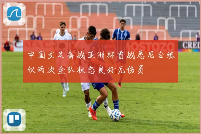 中国女足备战亚洲杯首战悉尼合练仅两次全队状态良好无伤员