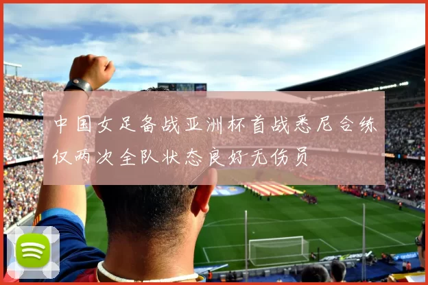 中国女足备战亚洲杯首战悉尼合练仅两次全队状态良好无伤员