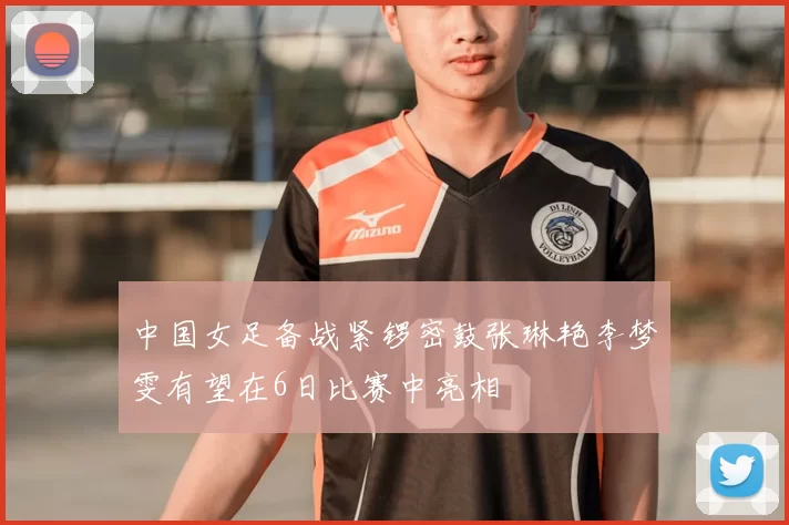 中国女足备战紧锣密鼓张琳艳李梦雯有望在6日比赛中亮相