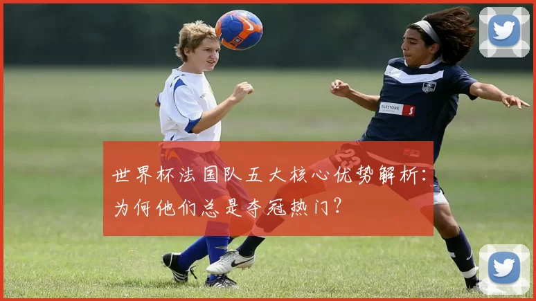世界杯法国队五大核心优势解析：为何他们总是夺冠热门？