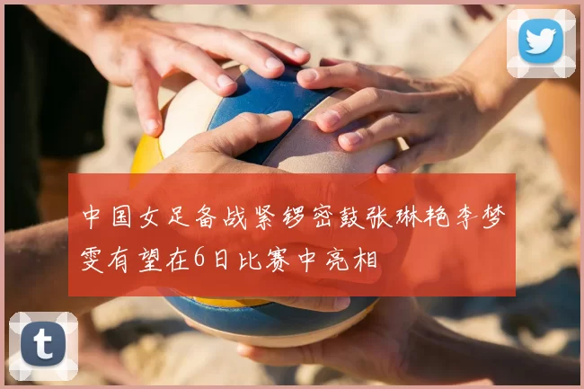 中国女足备战紧锣密鼓张琳艳李梦雯有望在6日比赛中亮相