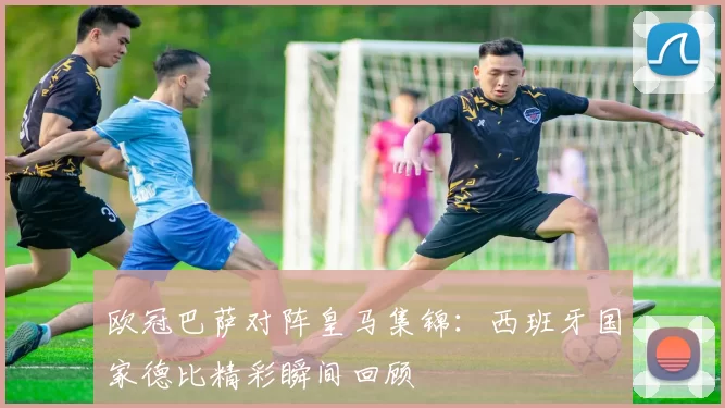 欧冠巴萨对阵皇马集锦:西班牙国家德比精彩瞬间回顾