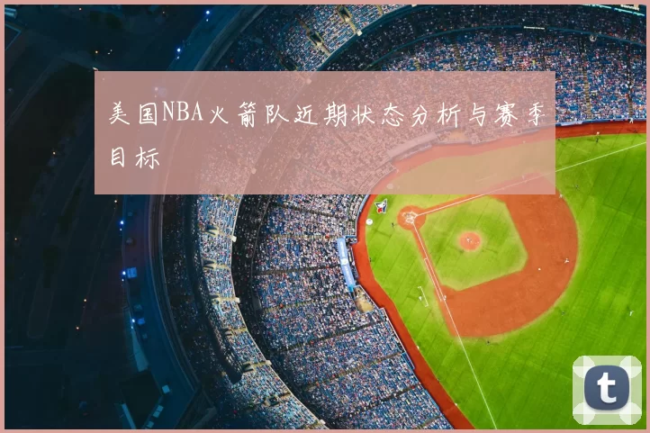 美国NBA火箭队近期状态分析与赛季目标