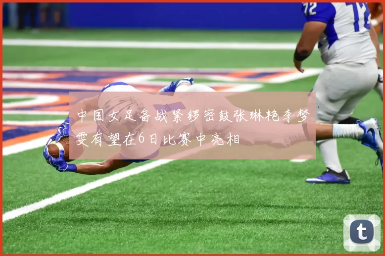 中国女足备战紧锣密鼓张琳艳李梦雯有望在6日比赛中亮相