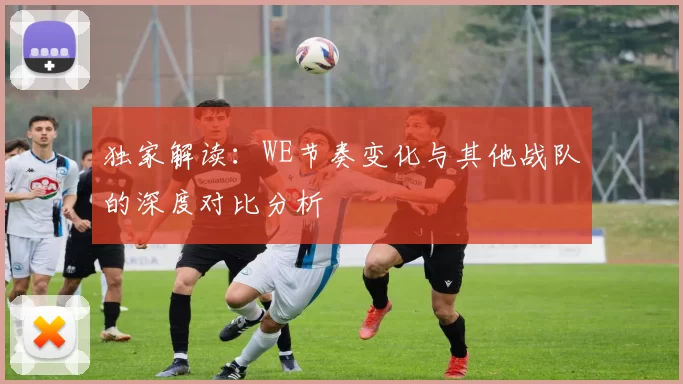 独家解读：WE节奏变化与其他战队的深度对比分析