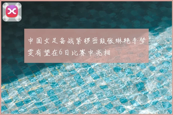 中国女足备战紧锣密鼓张琳艳李梦雯有望在6日比赛中亮相